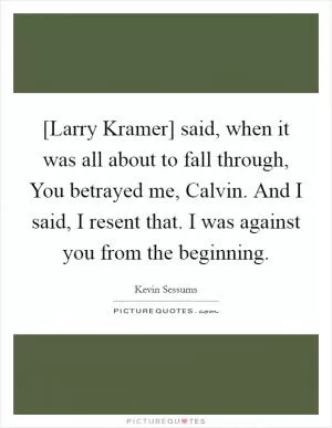 [Larry Kramer] said, when it was all about to fall through, You betrayed me, Calvin. And I said, I resent that. I was against you from the beginning Picture Quote #1