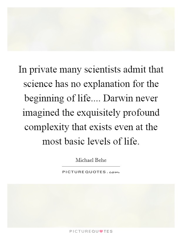 In private many scientists admit that science has no explanation for the beginning of life.... Darwin never imagined the exquisitely profound complexity that exists even at the most basic levels of life. Picture Quote #1