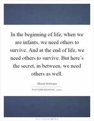 In the beginning of life, when we are infants, we need others to survive. And at the end of life, we need others to survive. But here’s the secret, in between, we need others as well Picture Quote #1