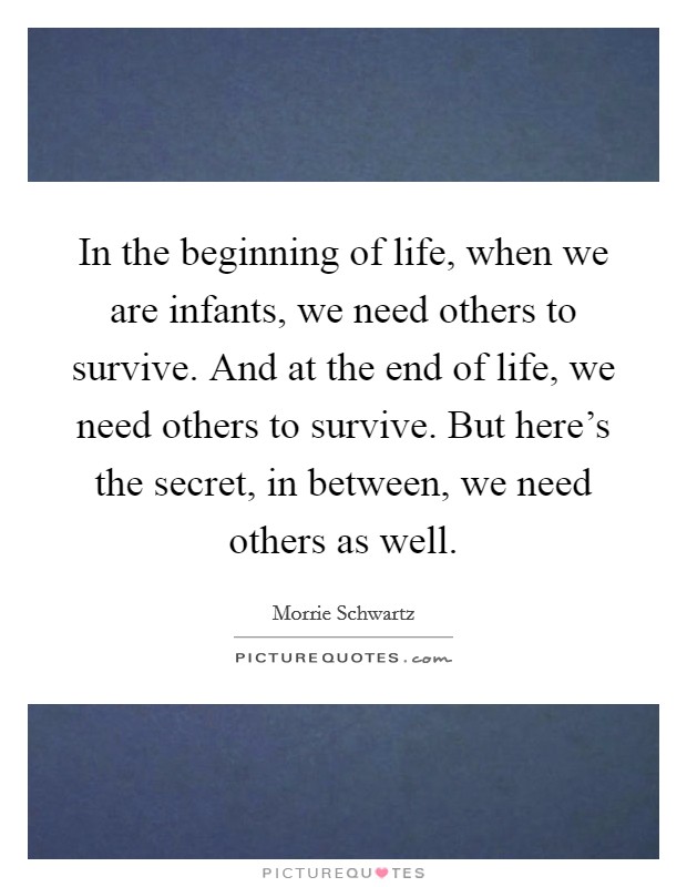In the beginning of life, when we are infants, we need others to survive. And at the end of life, we need others to survive. But here's the secret, in between, we need others as well. Picture Quote #1