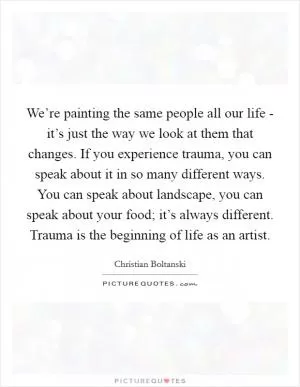 We’re painting the same people all our life - it’s just the way we look at them that changes. If you experience trauma, you can speak about it in so many different ways. You can speak about landscape, you can speak about your food; it’s always different. Trauma is the beginning of life as an artist Picture Quote #1