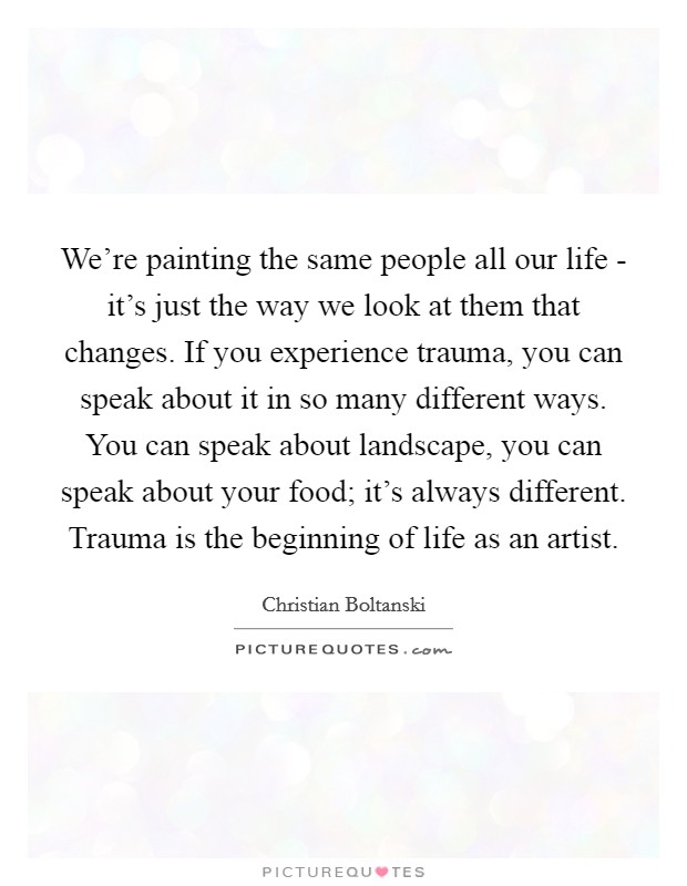 We're painting the same people all our life - it's just the way we look at them that changes. If you experience trauma, you can speak about it in so many different ways. You can speak about landscape, you can speak about your food; it's always different. Trauma is the beginning of life as an artist. Picture Quote #1