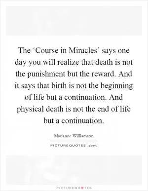 The ‘Course in Miracles’ says one day you will realize that death is not the punishment but the reward. And it says that birth is not the beginning of life but a continuation. And physical death is not the end of life but a continuation Picture Quote #1