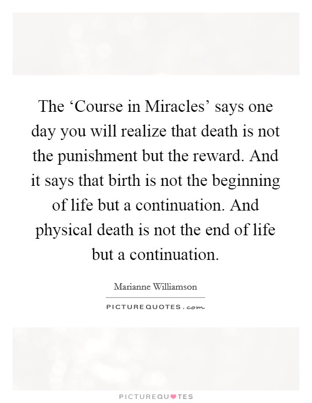The ‘Course in Miracles' says one day you will realize that death is not the punishment but the reward. And it says that birth is not the beginning of life but a continuation. And physical death is not the end of life but a continuation. Picture Quote #1