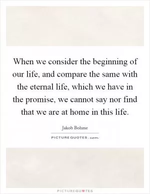 When we consider the beginning of our life, and compare the same with the eternal life, which we have in the promise, we cannot say nor find that we are at home in this life Picture Quote #1