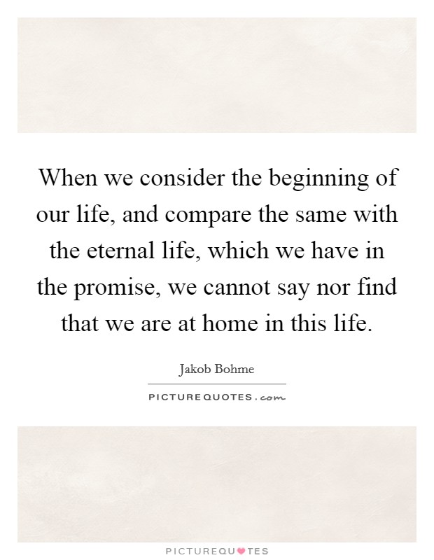 When we consider the beginning of our life, and compare the same with the eternal life, which we have in the promise, we cannot say nor find that we are at home in this life. Picture Quote #1