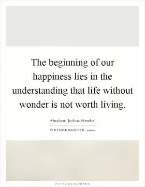The beginning of our happiness lies in the understanding that life without wonder is not worth living Picture Quote #1