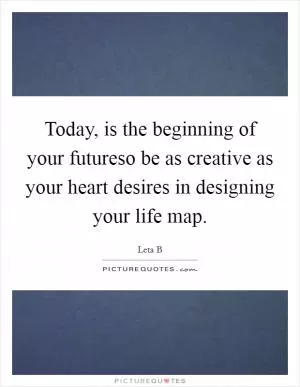 Today, is the beginning of your futureso be as creative as your heart desires in designing your life map Picture Quote #1