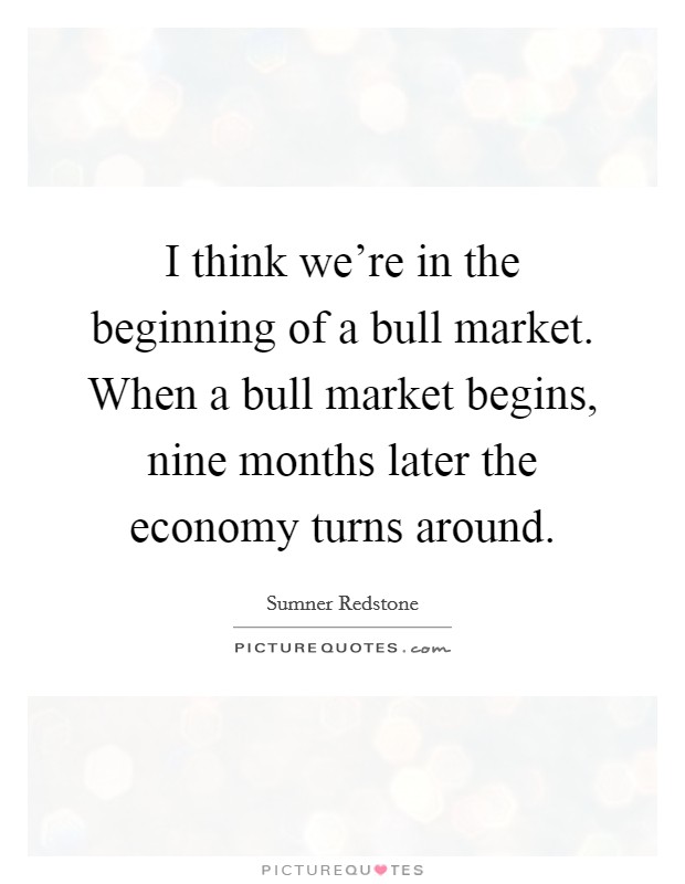 I think we're in the beginning of a bull market. When a bull market begins, nine months later the economy turns around. Picture Quote #1