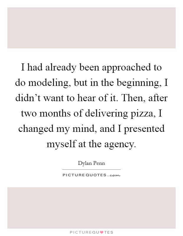 I had already been approached to do modeling, but in the beginning, I didn't want to hear of it. Then, after two months of delivering pizza, I changed my mind, and I presented myself at the agency. Picture Quote #1