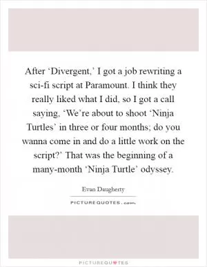 After ‘Divergent,’ I got a job rewriting a sci-fi script at Paramount. I think they really liked what I did, so I got a call saying, ‘We’re about to shoot ‘Ninja Turtles’ in three or four months; do you wanna come in and do a little work on the script?’ That was the beginning of a many-month ‘Ninja Turtle’ odyssey Picture Quote #1