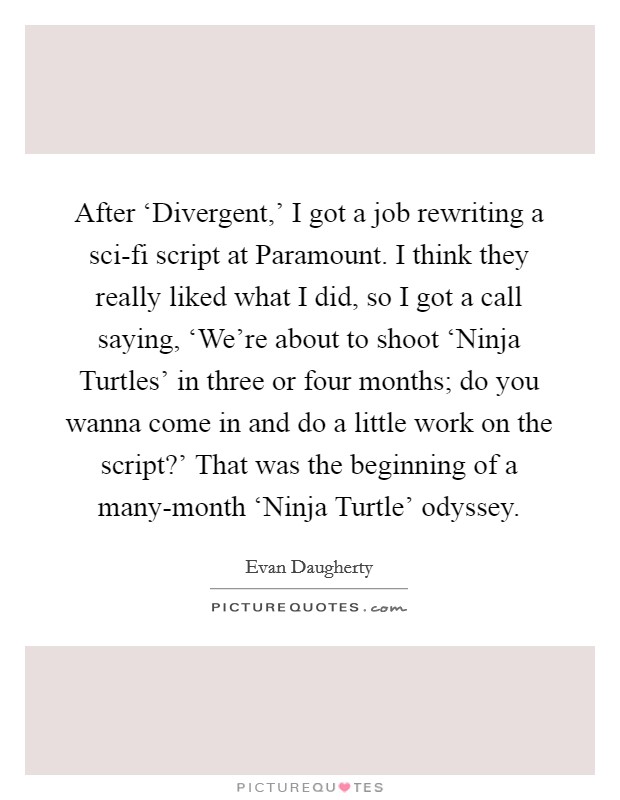 After ‘Divergent,' I got a job rewriting a sci-fi script at Paramount. I think they really liked what I did, so I got a call saying, ‘We're about to shoot ‘Ninja Turtles' in three or four months; do you wanna come in and do a little work on the script?' That was the beginning of a many-month ‘Ninja Turtle' odyssey. Picture Quote #1