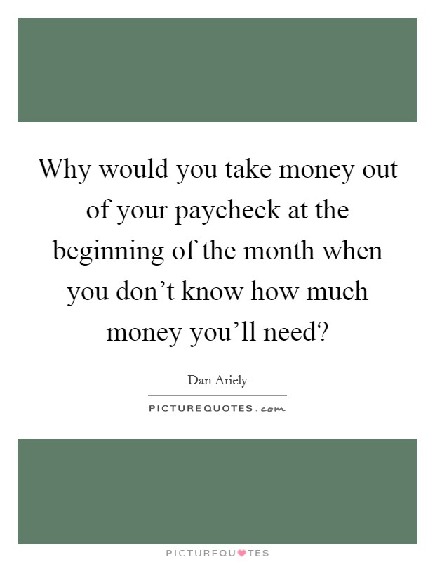 Why would you take money out of your paycheck at the beginning of the month when you don't know how much money you'll need? Picture Quote #1