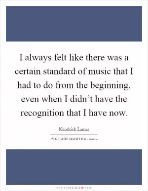 I always felt like there was a certain standard of music that I had to do from the beginning, even when I didn’t have the recognition that I have now Picture Quote #1