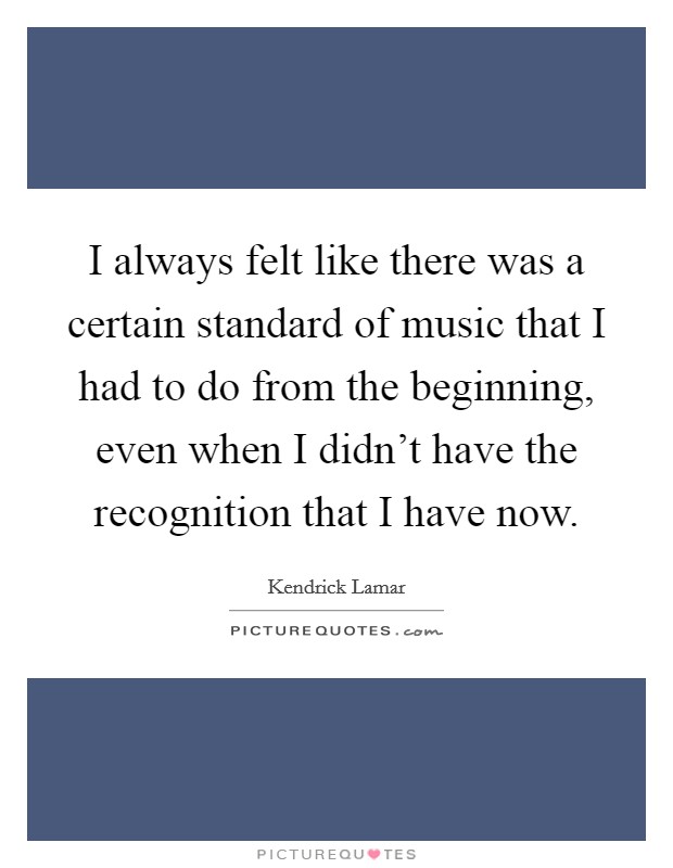 I always felt like there was a certain standard of music that I had to do from the beginning, even when I didn't have the recognition that I have now. Picture Quote #1