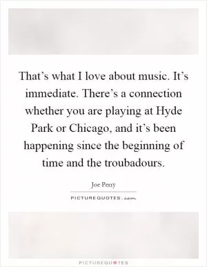 That’s what I love about music. It’s immediate. There’s a connection whether you are playing at Hyde Park or Chicago, and it’s been happening since the beginning of time and the troubadours Picture Quote #1