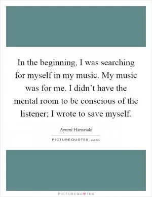 In the beginning, I was searching for myself in my music. My music was for me. I didn’t have the mental room to be conscious of the listener; I wrote to save myself Picture Quote #1