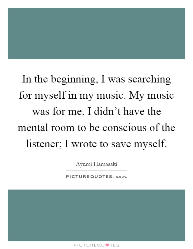 In the beginning, I was searching for myself in my music. My music was for me. I didn't have the mental room to be conscious of the listener; I wrote to save myself. Picture Quote #1