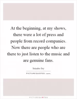 At the beginning, at my shows, there were a lot of press and people from record companies. Now there are people who are there to just listen to the music and are genuine fans Picture Quote #1