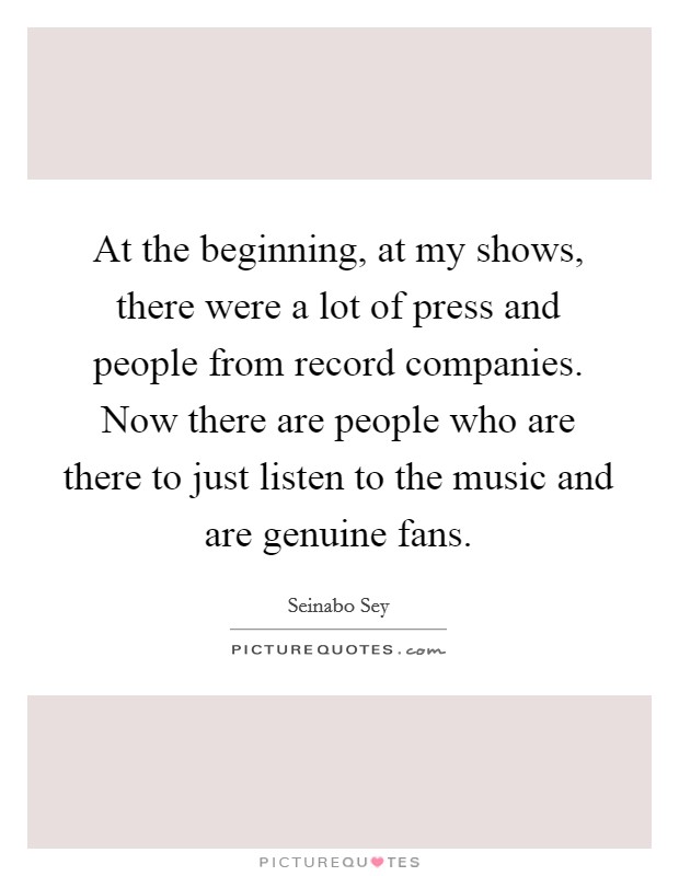 At the beginning, at my shows, there were a lot of press and people from record companies. Now there are people who are there to just listen to the music and are genuine fans. Picture Quote #1