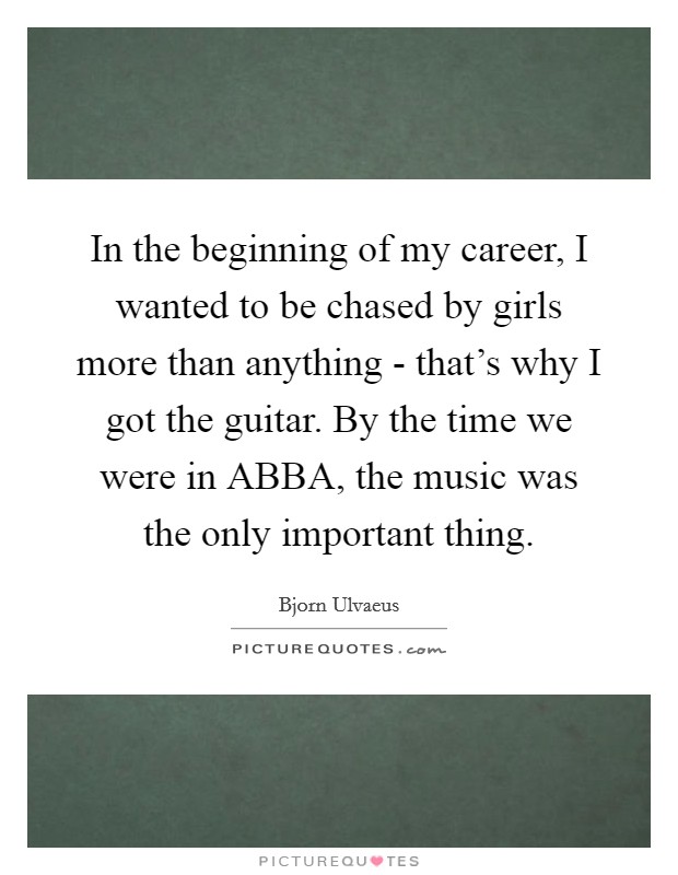 In the beginning of my career, I wanted to be chased by girls more than anything - that's why I got the guitar. By the time we were in ABBA, the music was the only important thing. Picture Quote #1