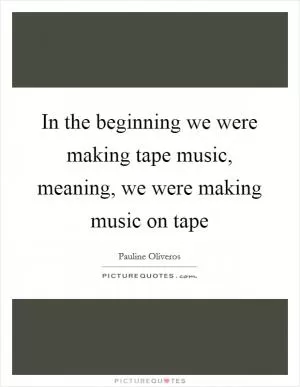 In the beginning we were making tape music, meaning, we were making music on tape Picture Quote #1
