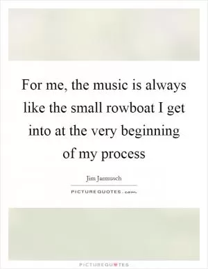 For me, the music is always like the small rowboat I get into at the very beginning of my process Picture Quote #1