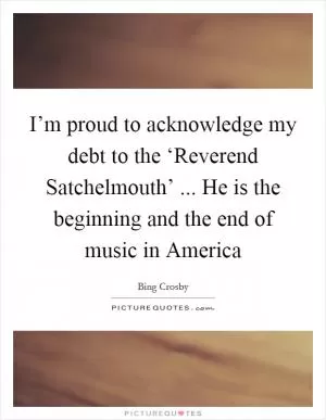 I’m proud to acknowledge my debt to the ‘Reverend Satchelmouth’ ... He is the beginning and the end of music in America Picture Quote #1