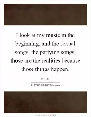I look at my music in the beginning, and the sexual songs, the partying songs, those are the realities because those things happen Picture Quote #1
