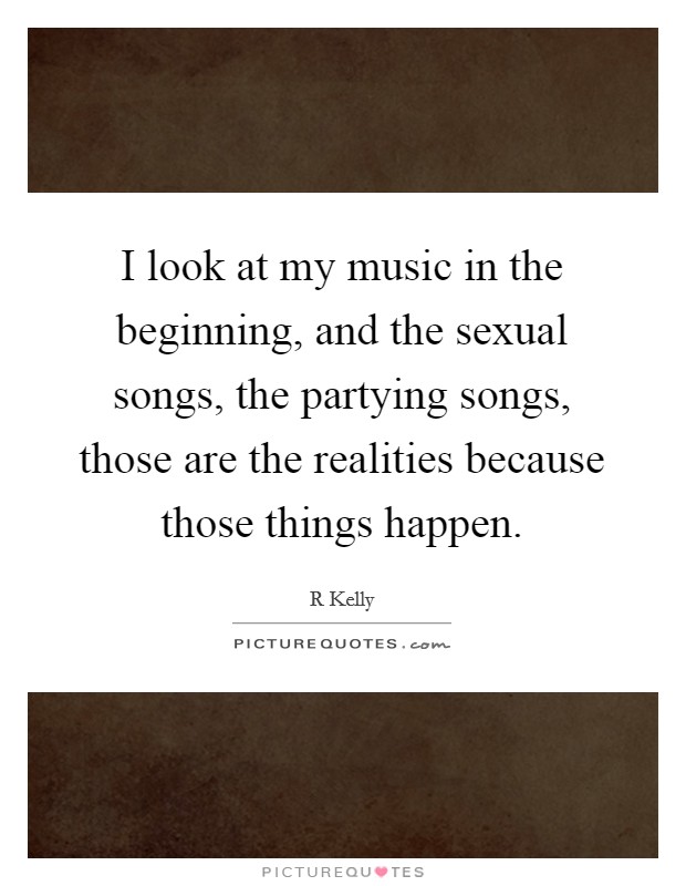 I look at my music in the beginning, and the sexual songs, the partying songs, those are the realities because those things happen. Picture Quote #1