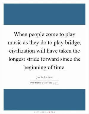 When people come to play music as they do to play bridge, civilization will have taken the longest stride forward since the beginning of time Picture Quote #1