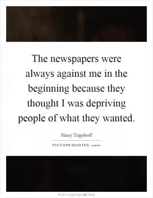 The newspapers were always against me in the beginning because they thought I was depriving people of what they wanted Picture Quote #1