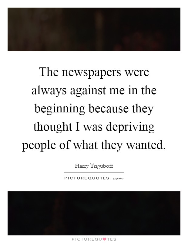 The newspapers were always against me in the beginning because they thought I was depriving people of what they wanted. Picture Quote #1