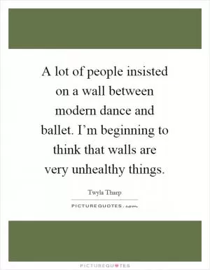 A lot of people insisted on a wall between modern dance and ballet. I’m beginning to think that walls are very unhealthy things Picture Quote #1