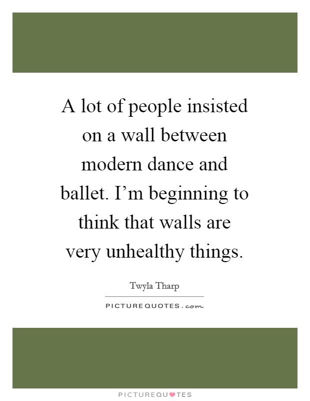 A lot of people insisted on a wall between modern dance and ballet. I'm beginning to think that walls are very unhealthy things. Picture Quote #1