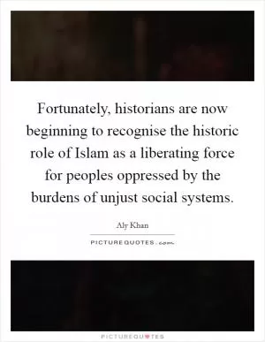 Fortunately, historians are now beginning to recognise the historic role of Islam as a liberating force for peoples oppressed by the burdens of unjust social systems Picture Quote #1
