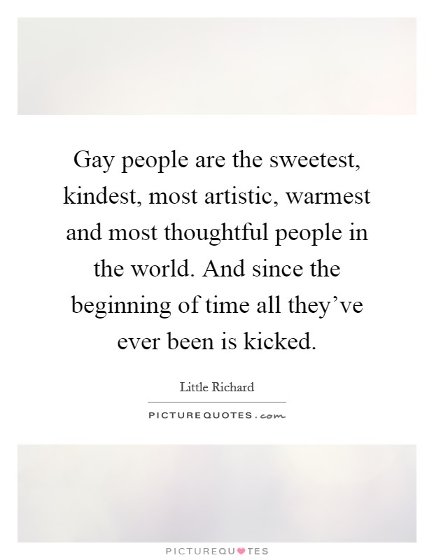 Gay people are the sweetest, kindest, most artistic, warmest and most thoughtful people in the world. And since the beginning of time all they've ever been is kicked. Picture Quote #1