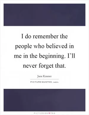 I do remember the people who believed in me in the beginning. I’ll never forget that Picture Quote #1