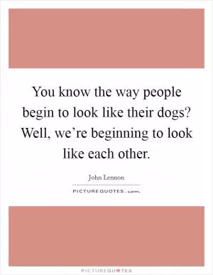 You know the way people begin to look like their dogs? Well, we’re beginning to look like each other Picture Quote #1