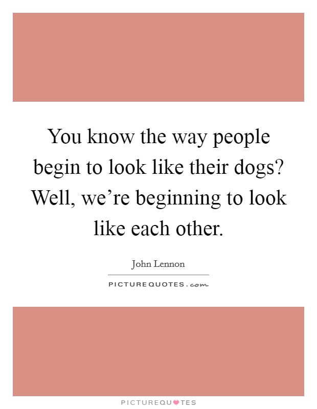 You know the way people begin to look like their dogs? Well, we're beginning to look like each other. Picture Quote #1