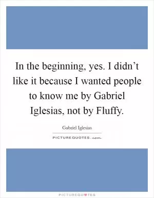 In the beginning, yes. I didn’t like it because I wanted people to know me by Gabriel Iglesias, not by Fluffy Picture Quote #1