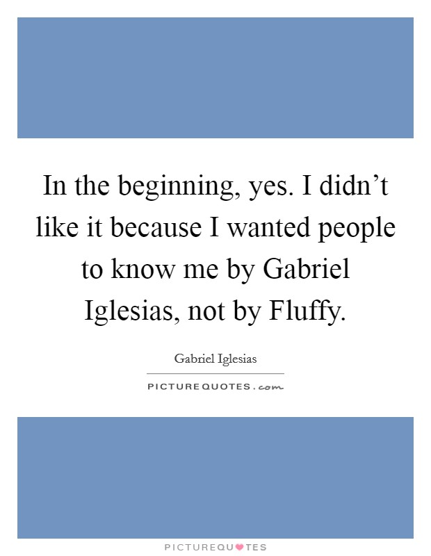 In the beginning, yes. I didn't like it because I wanted people to know me by Gabriel Iglesias, not by Fluffy. Picture Quote #1