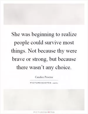 She was beginning to realize people could survive most things. Not because thy were brave or strong, but because there wasn’t any choice Picture Quote #1