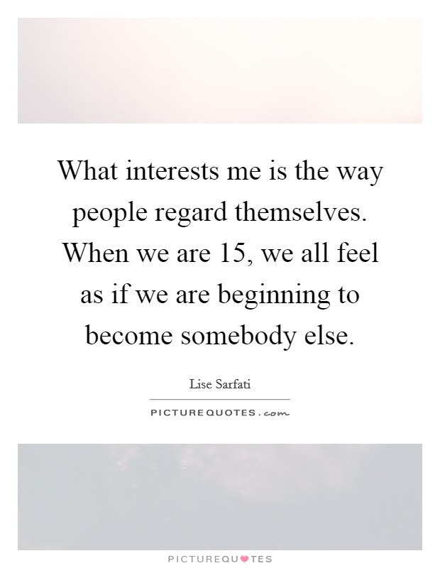 What interests me is the way people regard themselves. When we are 15, we all feel as if we are beginning to become somebody else. Picture Quote #1