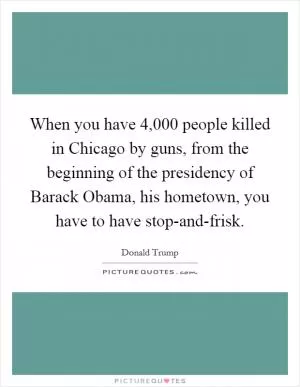 When you have 4,000 people killed in Chicago by guns, from the beginning of the presidency of Barack Obama, his hometown, you have to have stop-and-frisk Picture Quote #1