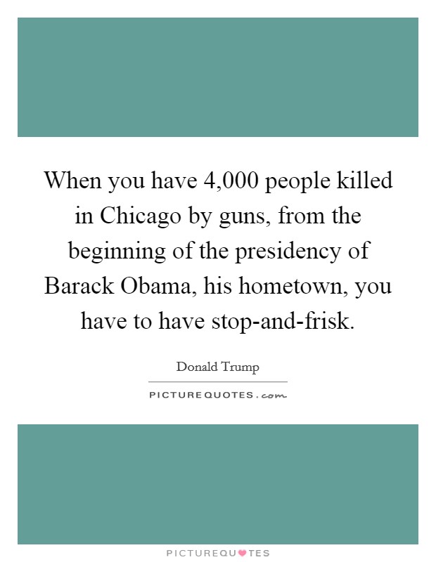 When you have 4,000 people killed in Chicago by guns, from the beginning of the presidency of Barack Obama, his hometown, you have to have stop-and-frisk. Picture Quote #1