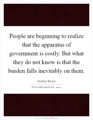 People are beginning to realize that the apparatus of government is costly. But what they do not know is that the burden falls inevitably on them Picture Quote #1