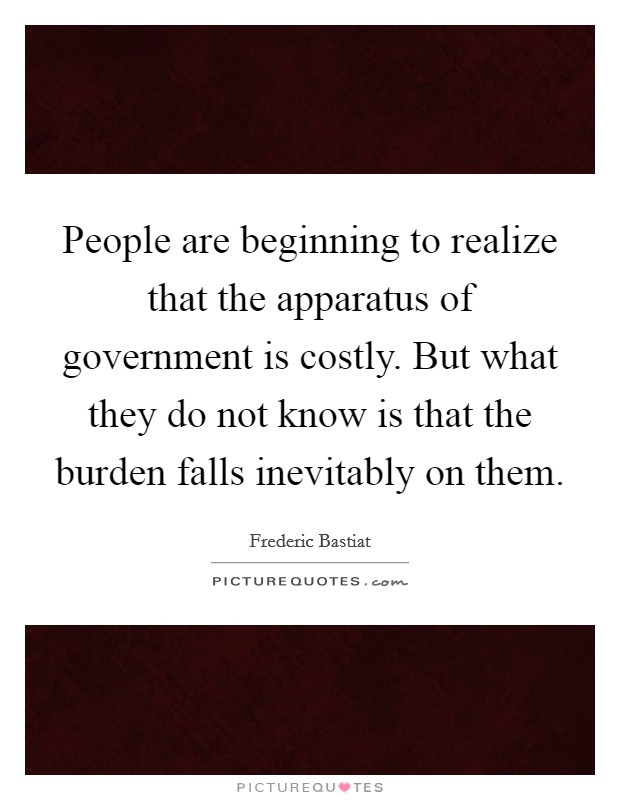 People are beginning to realize that the apparatus of government is costly. But what they do not know is that the burden falls inevitably on them. Picture Quote #1