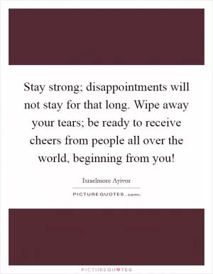 Stay strong; disappointments will not stay for that long. Wipe away your tears; be ready to receive cheers from people all over the world, beginning from you! Picture Quote #1