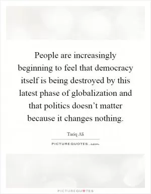 People are increasingly beginning to feel that democracy itself is being destroyed by this latest phase of globalization and that politics doesn’t matter because it changes nothing Picture Quote #1